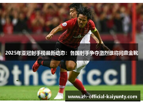 2025年亚冠射手榜最新动态：各国射手争夺激烈谁将问鼎金靴