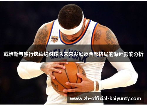 戴维斯与独行侠续约对球队未来发展及西部格局的深远影响分析