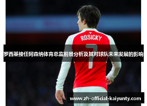 罗西基接任阿森纳体育总监前景分析及其对球队未来发展的影响