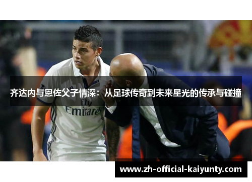齐达内与恩佐父子情深：从足球传奇到未来星光的传承与碰撞
