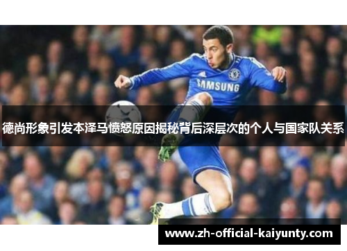 德尚形象引发本泽马愤怒原因揭秘背后深层次的个人与国家队关系