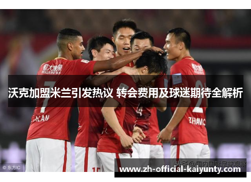 沃克加盟米兰引发热议 转会费用及球迷期待全解析