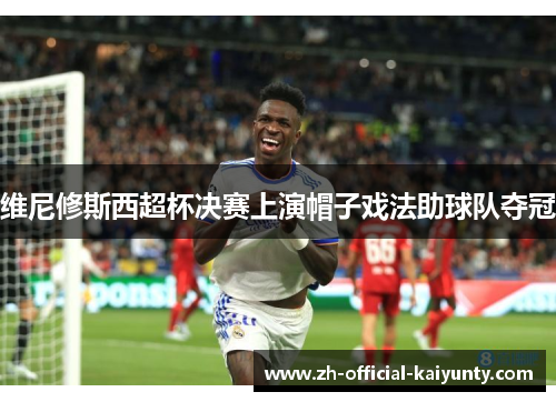 维尼修斯西超杯决赛上演帽子戏法助球队夺冠